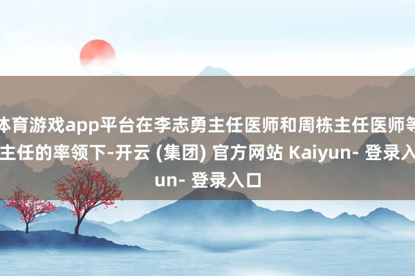 体育游戏app平台在李志勇主任医师和周栋主任医师等科主任的率领下-开云 (集团) 官方网站 Kaiyun- 登录入口