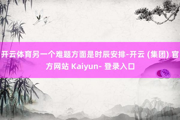 开云体育另一个难题方面是时辰安排-开云 (集团) 官方网站 Kaiyun- 登录入口