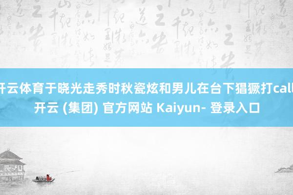 开云体育于晓光走秀时秋瓷炫和男儿在台下猖獗打call-开云 (集团) 官方网站 Kaiyun- 登录入口
