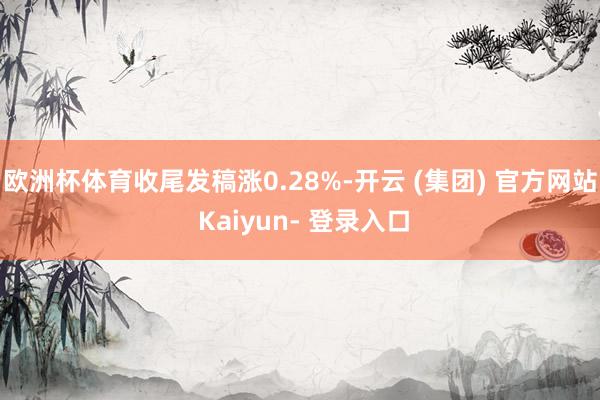欧洲杯体育收尾发稿涨0.28%-开云 (集团) 官方网站 Kaiyun- 登录入口