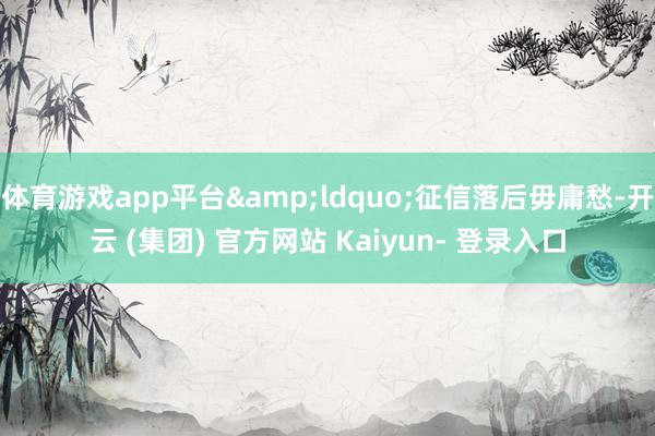 体育游戏app平台&ldquo;征信落后毋庸愁-开云 (集团) 官方网站 Kaiyun- 登录入口