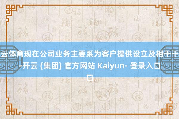开云体育现在公司业务主要系为客户提供设立及相干干事-开云 (集团) 官方网站 Kaiyun- 登录入口