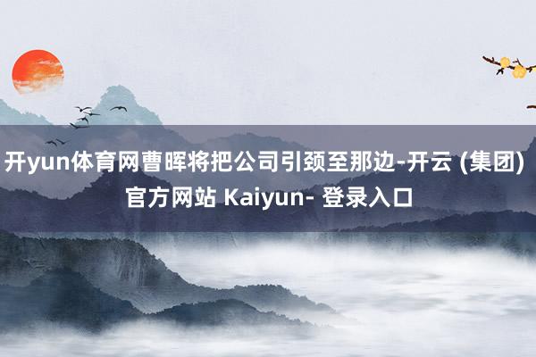 开yun体育网曹晖将把公司引颈至那边-开云 (集团) 官方网站 Kaiyun- 登录入口
