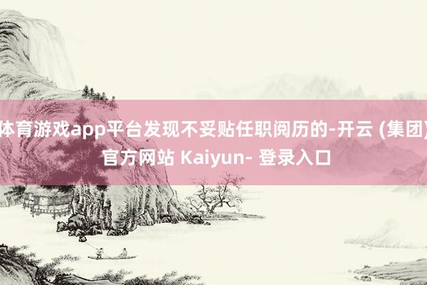 体育游戏app平台发现不妥贴任职阅历的-开云 (集团) 官方网站 Kaiyun- 登录入口