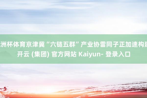 欧洲杯体育京津冀“六链五群”产业协雷同子正加速构建-开云 (集团) 官方网站 Kaiyun- 登录入口