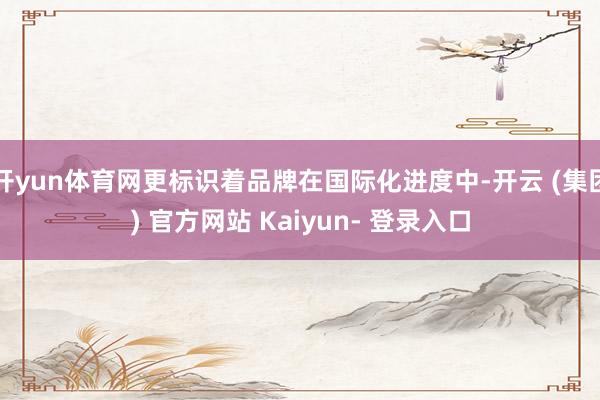 开yun体育网更标识着品牌在国际化进度中-开云 (集团) 官方网站 Kaiyun- 登录入口