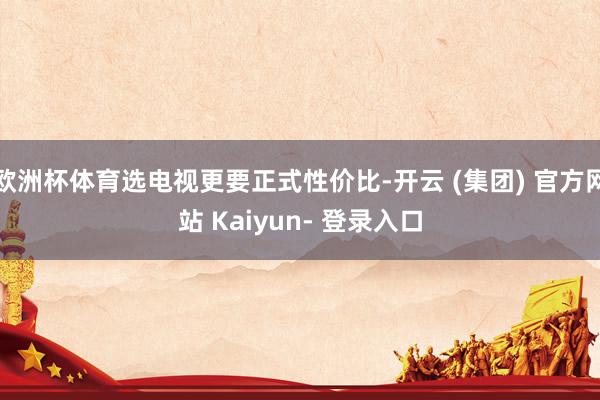 欧洲杯体育选电视更要正式性价比-开云 (集团) 官方网站 Kaiyun- 登录入口