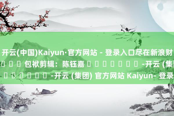 开云(中国)Kaiyun·官方网站 - 登录入口尽在新浪财经APP 包袱剪辑:陈钰嘉 -开云 (集团) 官方网站 Kaiyun- 登录入口