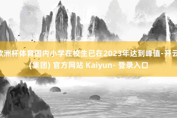 欧洲杯体育国内小学在校生已在2023年达到峰值-开云 (集团) 官方网站 Kaiyun- 登录入口