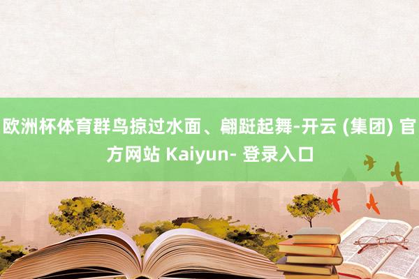 欧洲杯体育群鸟掠过水面、翩跹起舞-开云 (集团) 官方网站 Kaiyun- 登录入口