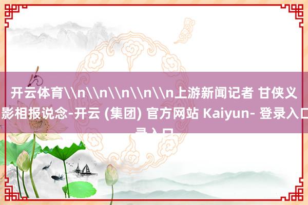 开云体育\n\n\n\n\n上游新闻记者 甘侠义 影相报说念-开云 (集团) 官方网站 Kaiyun- 登录入口