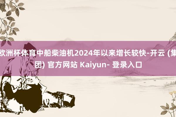 欧洲杯体育中船柴油机2024年以来增长较快-开云 (集团) 官方网站 Kaiyun- 登录入口