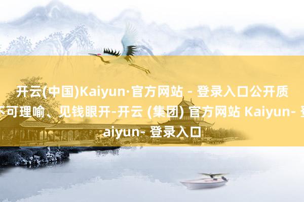 开云(中国)Kaiyun·官方网站 - 登录入口公开质问对方不可理喻、见钱眼开-开云 (集团) 官方网站 Kaiyun- 登录入口