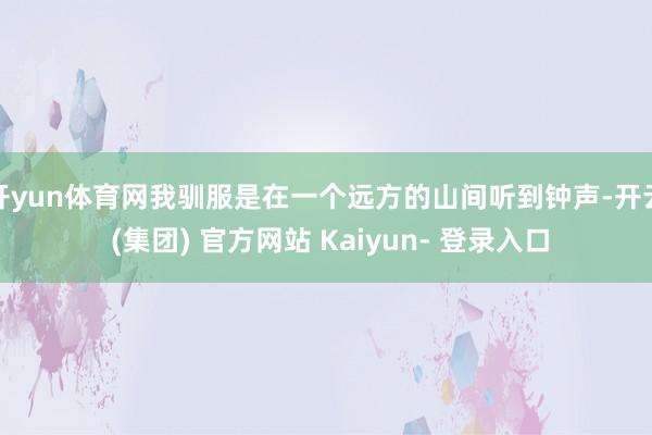 开yun体育网我驯服是在一个远方的山间听到钟声-开云 (集团) 官方网站 Kaiyun- 登录入口