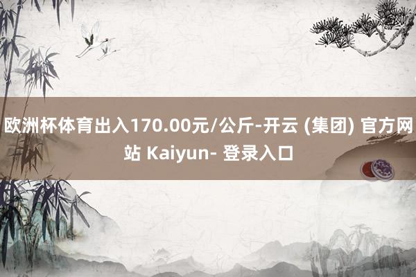 欧洲杯体育出入170.00元/公斤-开云 (集团) 官方网站 Kaiyun- 登录入口