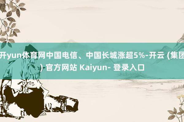 开yun体育网中国电信、中国长城涨超5%-开云 (集团) 官方网站 Kaiyun- 登录入口