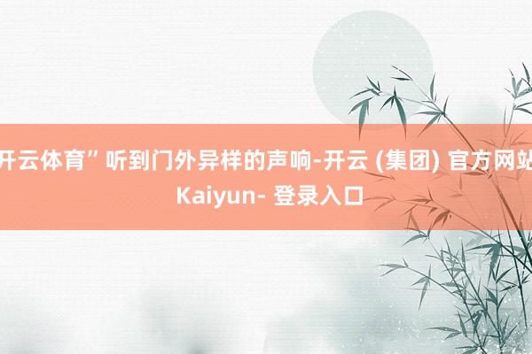 开云体育”听到门外异样的声响-开云 (集团) 官方网站 Kaiyun- 登录入口
