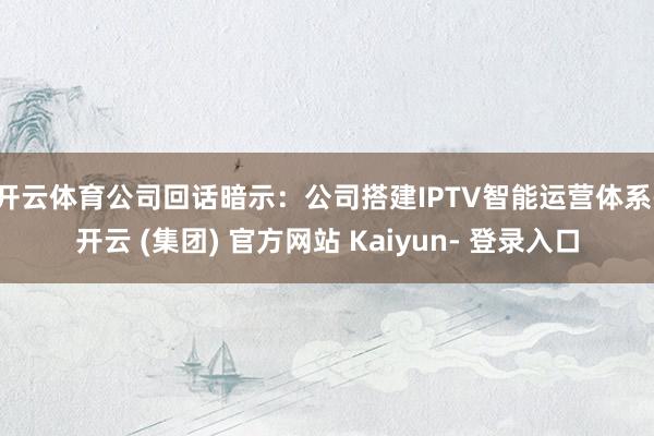 开云体育　　公司回话暗示：公司搭建IPTV智能运营体系-开云 (集团) 官方网站 Kaiyun- 登录入口