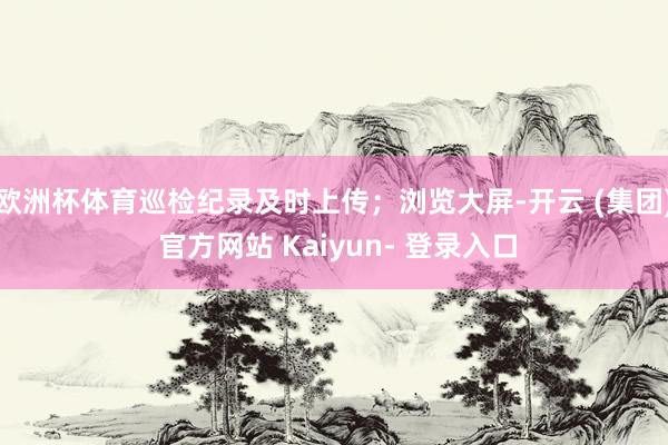 欧洲杯体育巡检纪录及时上传；浏览大屏-开云 (集团) 官方网站 Kaiyun- 登录入口