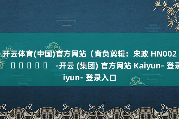 开云体育(中国)官方网站　　（背负剪辑：宋政 HN002）		  					  -开云 (集团) 官方网站 Kaiyun- 登录入口