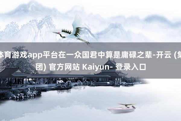 体育游戏app平台在一众国君中算是庸碌之辈-开云 (集团) 官方网站 Kaiyun- 登录入口