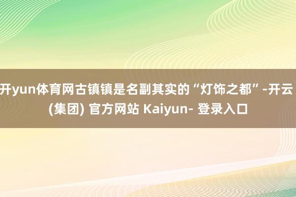 开yun体育网　　古镇镇是名副其实的“灯饰之都”-开云 (集团) 官方网站 Kaiyun- 登录入口