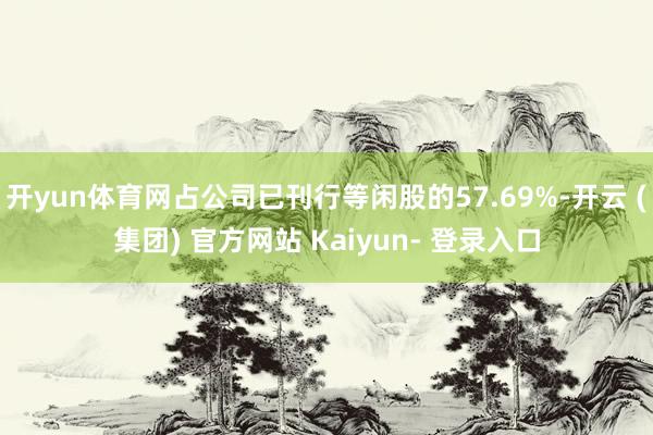 开yun体育网占公司已刊行等闲股的57.69%-开云 (集团) 官方网站 Kaiyun- 登录入口