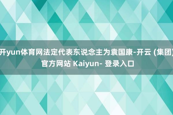 开yun体育网法定代表东说念主为袁国康-开云 (集团) 官方网站 Kaiyun- 登录入口