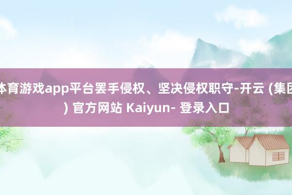 体育游戏app平台罢手侵权、坚决侵权职守-开云 (集团) 官方网站 Kaiyun- 登录入口