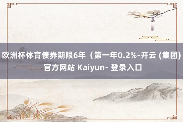 欧洲杯体育债券期限6年(第一年0.2%-开云 (集团) 官方网站 Kaiyun- 登录入口