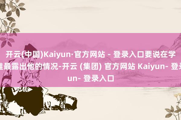 开云(中国)Kaiyun·官方网站 - 登录入口要说在学院里谁最露出他的情况-开云 (集团) 官方网站 Kaiyun- 登录入口