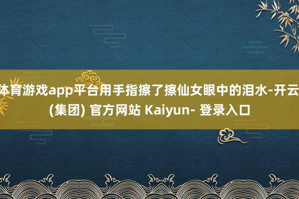 体育游戏app平台用手指擦了擦仙女眼中的泪水-开云 (集团) 官方网站 Kaiyun- 登录入口