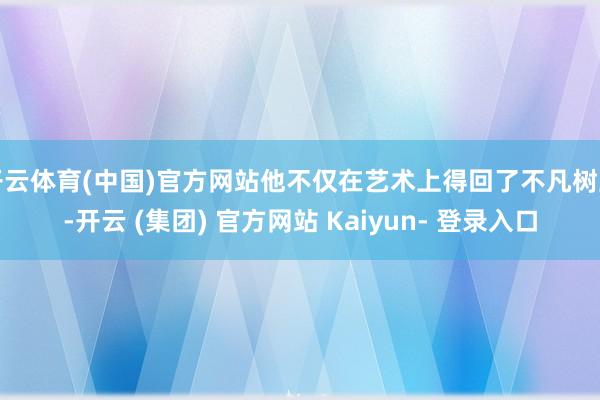 开云体育(中国)官方网站他不仅在艺术上得回了不凡树立-开云 (集团) 官方网站 Kaiyun- 登录入口