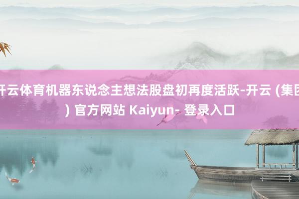 开云体育机器东说念主想法股盘初再度活跃-开云 (集团) 官方网站 Kaiyun- 登录入口