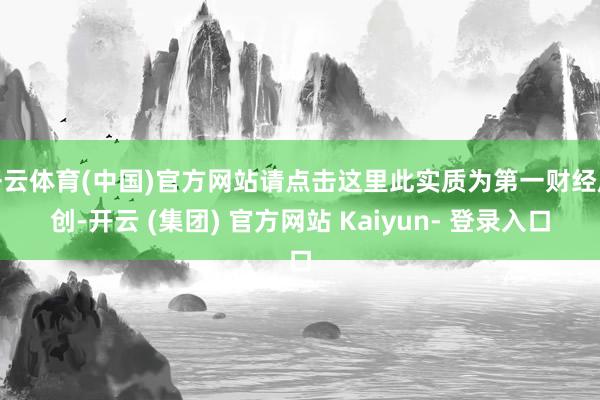 开云体育(中国)官方网站请点击这里此实质为第一财经原创-开云 (集团) 官方网站 Kaiyun- 登录入口
