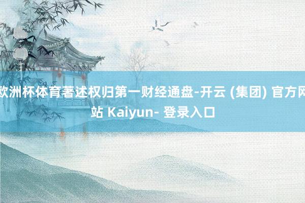 欧洲杯体育著述权归第一财经通盘-开云 (集团) 官方网站 Kaiyun- 登录入口