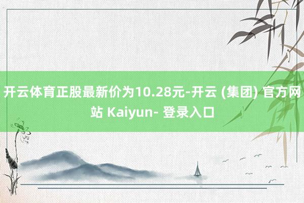开云体育正股最新价为10.28元-开云 (集团) 官方网站 Kaiyun- 登录入口