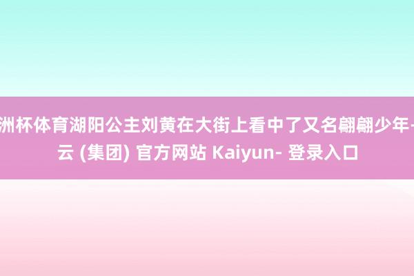 欧洲杯体育湖阳公主刘黄在大街上看中了又名翩翩少年-开云 (集团) 官方网站 Kaiyun- 登录入口