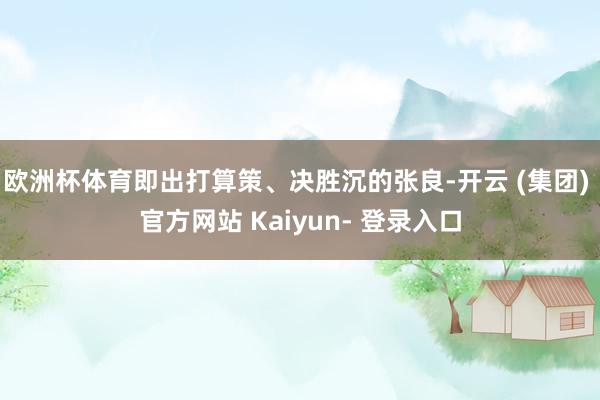 欧洲杯体育即出打算策、决胜沉的张良-开云 (集团) 官方网站 Kaiyun- 登录入口