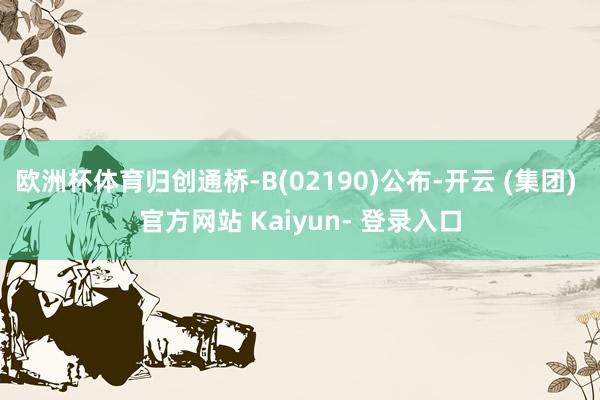 欧洲杯体育归创通桥-B(02190)公布-开云 (集团) 官方网站 Kaiyun- 登录入口