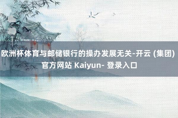 欧洲杯体育与邮储银行的操办发展无关-开云 (集团) 官方网站 Kaiyun- 登录入口