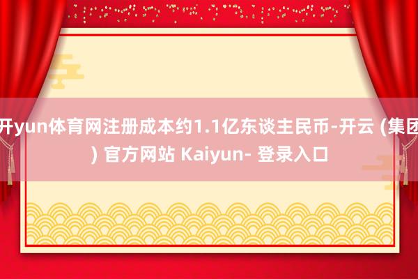 开yun体育网注册成本约1.1亿东谈主民币-开云 (集团) 官方网站 Kaiyun- 登录入口