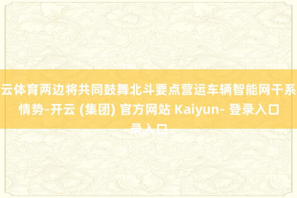 开云体育两边将共同鼓舞北斗要点营运车辆智能网干系统情势-开云 (集团) 官方网站 Kaiyun- 登录入口