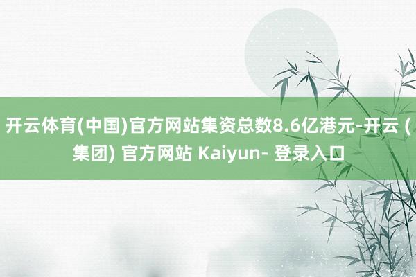 开云体育(中国)官方网站集资总数8.6亿港元-开云 (集团) 官方网站 Kaiyun- 登录入口
