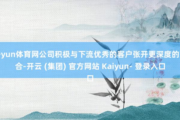 开yun体育网公司积极与下流优秀的客户张开更深度的配合-开云 (集团) 官方网站 Kaiyun- 登录入口