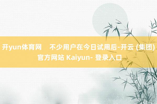 开yun体育网 不少用户在今日试用后-开云 (集团) 官方网站 Kaiyun- 登录入口