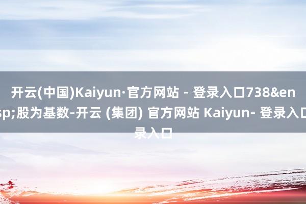开云(中国)Kaiyun·官方网站 - 登录入口738 股为基数-开云 (集团) 官方网站 Kaiyun- 登录入口