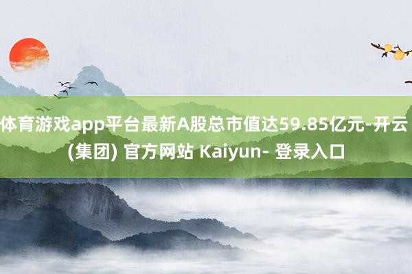 体育游戏app平台最新A股总市值达59.85亿元-开云 (集团) 官方网站 Kaiyun- 登录入口