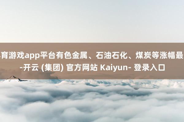 体育游戏app平台有色金属、石油石化、煤炭等涨幅最大-开云 (集团) 官方网站 Kaiyun- 登录入口