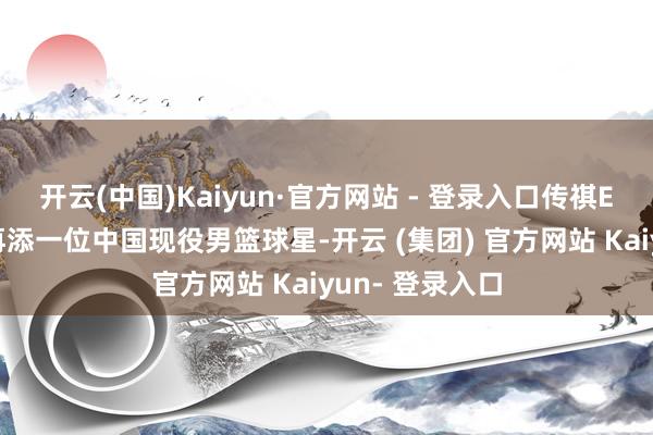 开云(中国)Kaiyun·官方网站 - 登录入口传祺E9名东谈主堂再添一位中国现役男篮球星-开云 (集团) 官方网站 Kaiyun- 登录入口